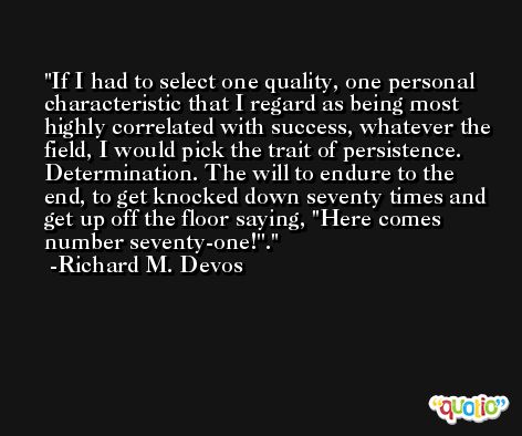 If I had to select one quality, one personal characteristic that I regard as being most highly correlated with success, whatever the field, I would pick the trait of persistence. Determination. The will to endure to the end, to get knocked down seventy times and get up off the floor saying, ''Here comes number seventy-one!''. -Richard M. Devos