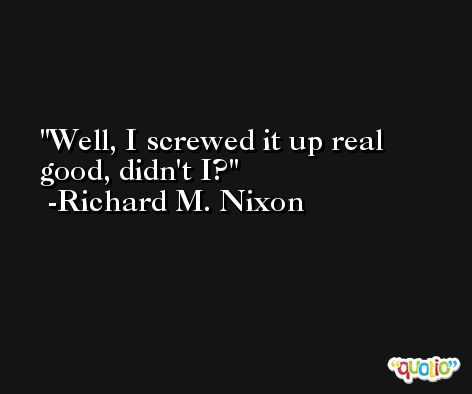Well, I screwed it up real good, didn't I? -Richard M. Nixon