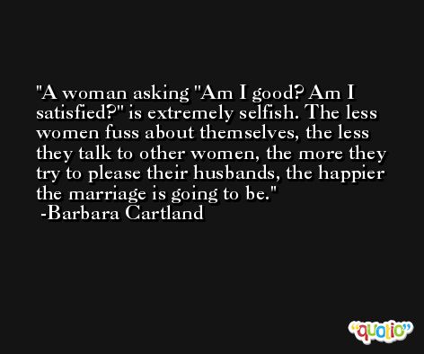 A woman asking ''Am I good? Am I satisfied?'' is extremely selfish. The less women fuss about themselves, the less they talk to other women, the more they try to please their husbands, the happier the marriage is going to be. -Barbara Cartland