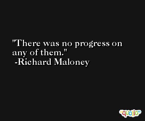 There was no progress on any of them. -Richard Maloney