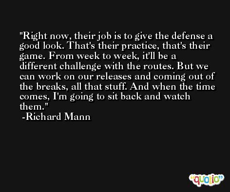 Right now, their job is to give the defense a good look. That's their practice, that's their game. From week to week, it'll be a different challenge with the routes. But we can work on our releases and coming out of the breaks, all that stuff. And when the time comes, I'm going to sit back and watch them. -Richard Mann