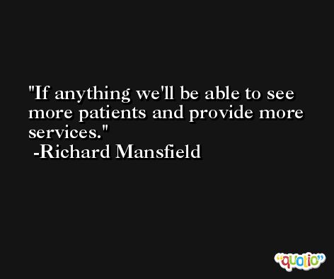If anything we'll be able to see more patients and provide more services. -Richard Mansfield