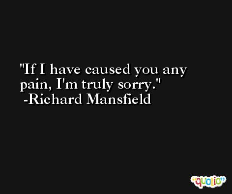 If I have caused you any pain, I'm truly sorry. -Richard Mansfield
