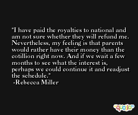 I have paid the royalties to national and am not sure whether they will refund me. Nevertheless, my feeling is that parents would rather have their money than the cotillion right now. And if we wait a few months to see what the interest is, perhaps we could continue it and readjust the schedule. -Rebecca Miller