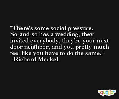 There's some social pressure. So-and-so has a wedding, they invited everybody, they're your next door neighbor, and you pretty much feel like you have to do the same. -Richard Markel