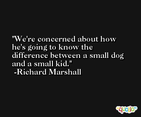 We're concerned about how he's going to know the difference between a small dog and a small kid. -Richard Marshall