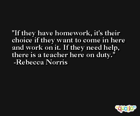 If they have homework, it's their choice if they want to come in here and work on it. If they need help, there is a teacher here on duty. -Rebecca Norris
