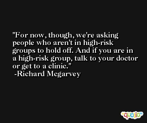 For now, though, we're asking people who aren't in high-risk groups to hold off. And if you are in a high-risk group, talk to your doctor or get to a clinic. -Richard Mcgarvey