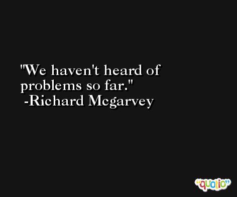 We haven't heard of problems so far. -Richard Mcgarvey