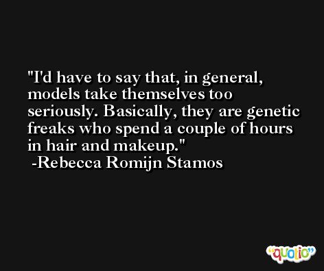 I'd have to say that, in general, models take themselves too seriously. Basically, they are genetic freaks who spend a couple of hours in hair and makeup. -Rebecca Romijn Stamos