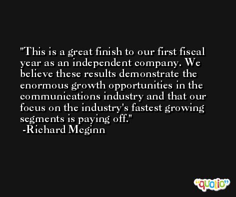 This is a great finish to our first fiscal year as an independent company. We believe these results demonstrate the enormous growth opportunities in the communications industry and that our focus on the industry's fastest growing segments is paying off. -Richard Mcginn
