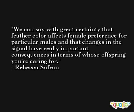We can say with great certainty that feather color affects female preference for particular males and that changes in the signal have really important consequences in terms of whose offspring you're caring for. -Rebecca Safran