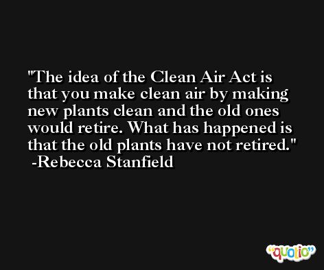 The idea of the Clean Air Act is that you make clean air by making new plants clean and the old ones would retire. What has happened is that the old plants have not retired. -Rebecca Stanfield