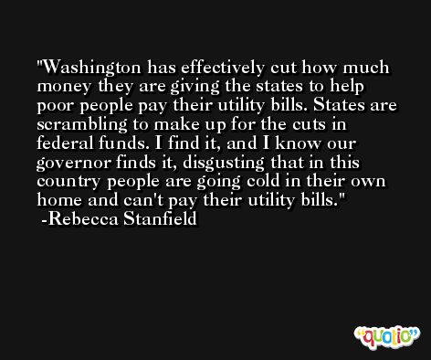 Washington has effectively cut how much money they are giving the states to help poor people pay their utility bills. States are scrambling to make up for the cuts in federal funds. I find it, and I know our governor finds it, disgusting that in this country people are going cold in their own home and can't pay their utility bills. -Rebecca Stanfield