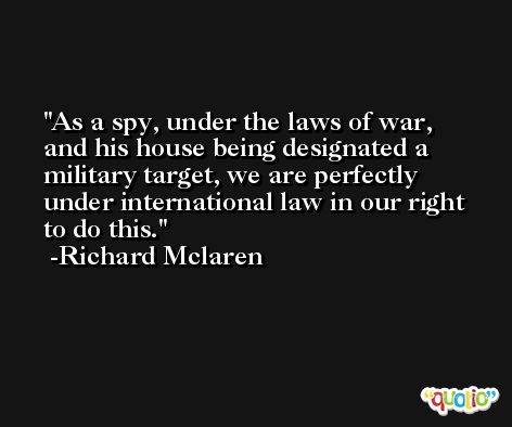 As a spy, under the laws of war, and his house being designated a military target, we are perfectly under international law in our right to do this. -Richard Mclaren