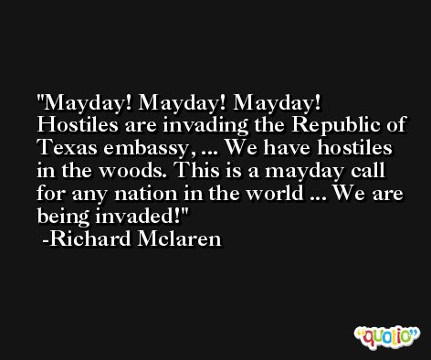 Mayday! Mayday! Mayday! Hostiles are invading the Republic of Texas embassy, ... We have hostiles in the woods. This is a mayday call for any nation in the world ... We are being invaded! -Richard Mclaren