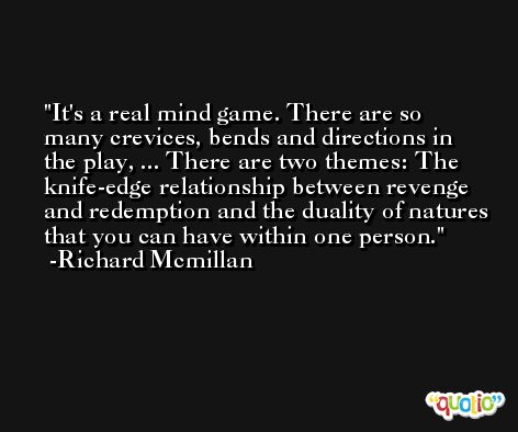 It's a real mind game. There are so many crevices, bends and directions in the play, ... There are two themes: The knife-edge relationship between revenge and redemption and the duality of natures that you can have within one person. -Richard Mcmillan
