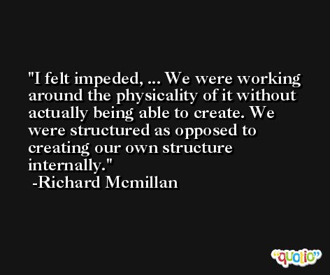 I felt impeded, ... We were working around the physicality of it without actually being able to create. We were structured as opposed to creating our own structure internally. -Richard Mcmillan