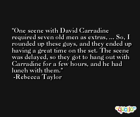 One scene with David Carradine required seven old men as extras, ... So, I rounded up these guys, and they ended up having a great time on the set. The scene was delayed, so they got to hang out with Carradine for a few hours, and he had lunch with them. -Rebecca Taylor