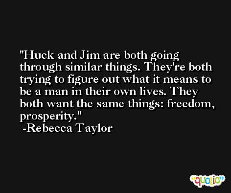 Huck and Jim are both going through similar things. They're both trying to figure out what it means to be a man in their own lives. They both want the same things: freedom, prosperity. -Rebecca Taylor
