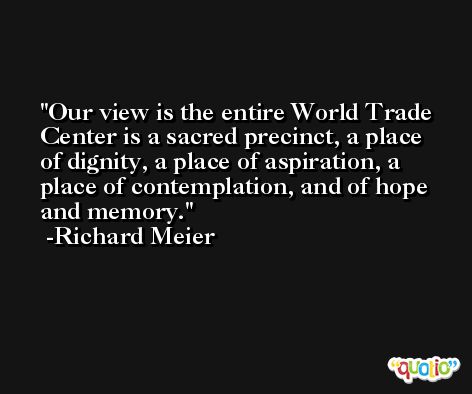 Our view is the entire World Trade Center is a sacred precinct, a place of dignity, a place of aspiration, a place of contemplation, and of hope and memory. -Richard Meier