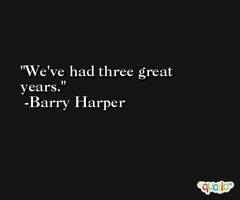 We've had three great years. -Barry Harper