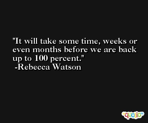 It will take some time, weeks or even months before we are back up to 100 percent. -Rebecca Watson