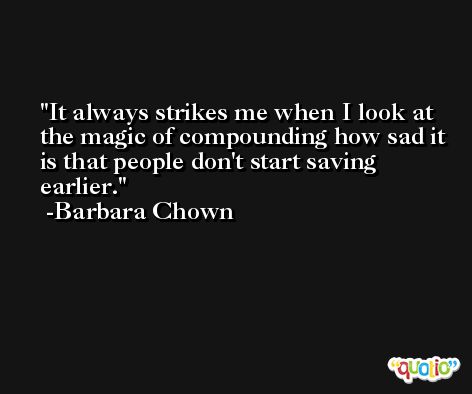 It always strikes me when I look at the magic of compounding how sad it is that people don't start saving earlier. -Barbara Chown