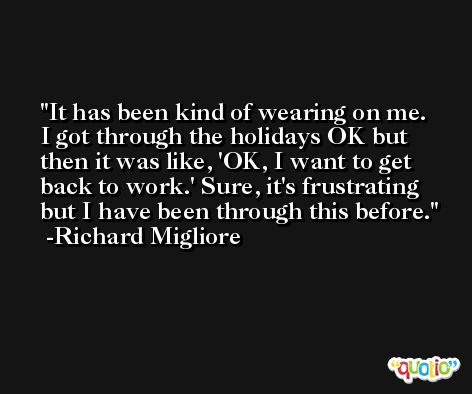 It has been kind of wearing on me. I got through the holidays OK but then it was like, 'OK, I want to get back to work.' Sure, it's frustrating but I have been through this before. -Richard Migliore
