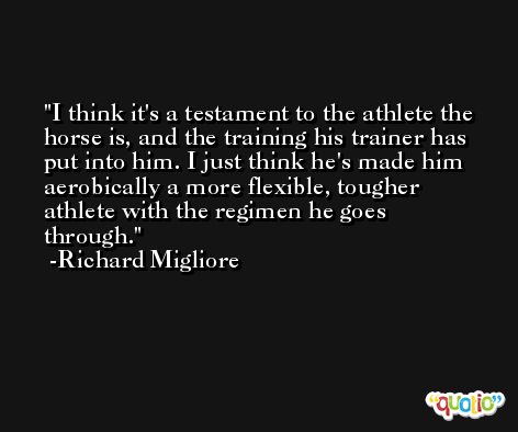 I think it's a testament to the athlete the horse is, and the training his trainer has put into him. I just think he's made him aerobically a more flexible, tougher athlete with the regimen he goes through. -Richard Migliore