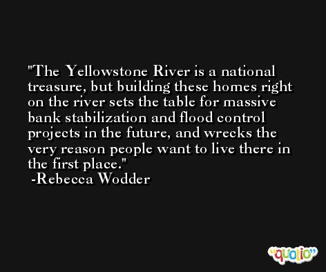 The Yellowstone River is a national treasure, but building these homes right on the river sets the table for massive bank stabilization and flood control projects in the future, and wrecks the very reason people want to live there in the first place. -Rebecca Wodder