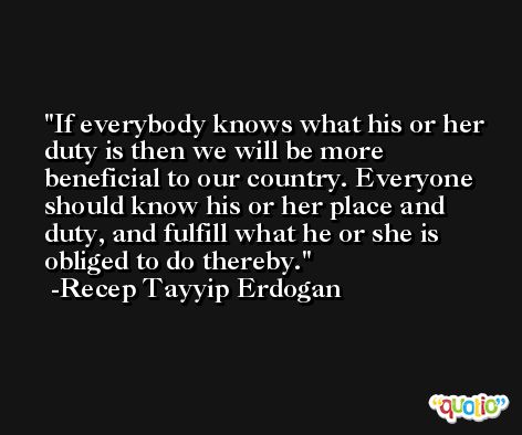 If everybody knows what his or her duty is then we will be more beneficial to our country. Everyone should know his or her place and duty, and fulfill what he or she is obliged to do thereby. -Recep Tayyip Erdogan