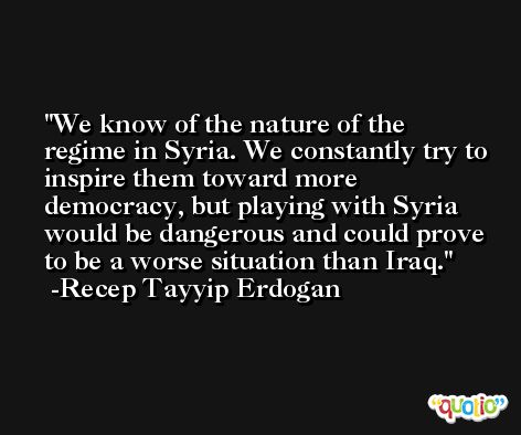 We know of the nature of the regime in Syria. We constantly try to inspire them toward more democracy, but playing with Syria would be dangerous and could prove to be a worse situation than Iraq. -Recep Tayyip Erdogan