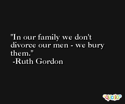In our family we don't divorce our men - we bury them. -Ruth Gordon