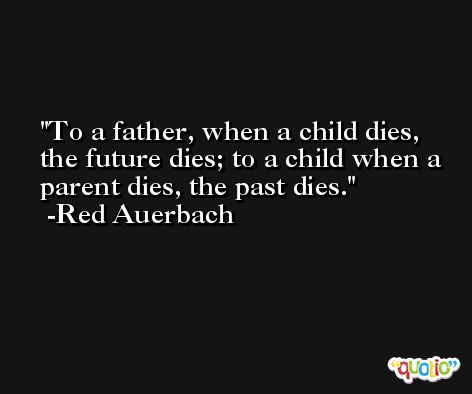 To a father, when a child dies, the future dies; to a child when a parent dies, the past dies. -Red Auerbach