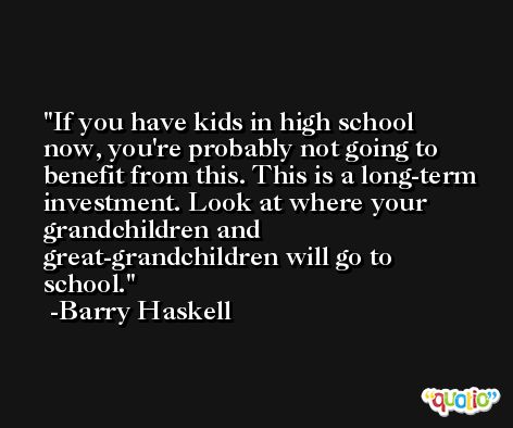 If you have kids in high school now, you're probably not going to benefit from this. This is a long-term investment. Look at where your grandchildren and great-grandchildren will go to school. -Barry Haskell
