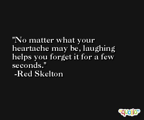 No matter what your heartache may be, laughing helps you forget it for a few seconds. -Red Skelton