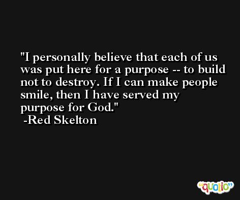I personally believe that each of us was put here for a purpose -- to build not to destroy. If I can make people smile, then I have served my purpose for God. -Red Skelton