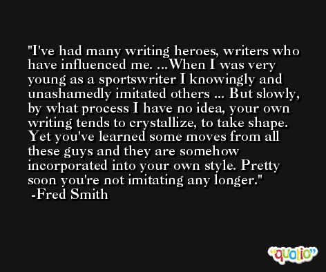 I've had many writing heroes, writers who have influenced me. ...When I was very young as a sportswriter I knowingly and unashamedly imitated others ... But slowly, by what process I have no idea, your own writing tends to crystallize, to take shape. Yet you've learned some moves from all these guys and they are somehow incorporated into your own style. Pretty soon you're not imitating any longer. -Fred Smith