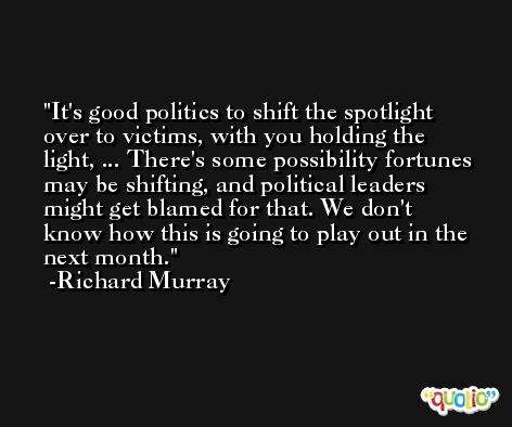 It's good politics to shift the spotlight over to victims, with you holding the light, ... There's some possibility fortunes may be shifting, and political leaders might get blamed for that. We don't know how this is going to play out in the next month. -Richard Murray