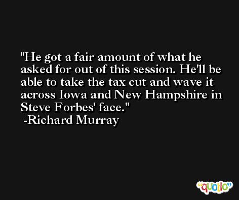 He got a fair amount of what he asked for out of this session. He'll be able to take the tax cut and wave it across Iowa and New Hampshire in Steve Forbes' face. -Richard Murray