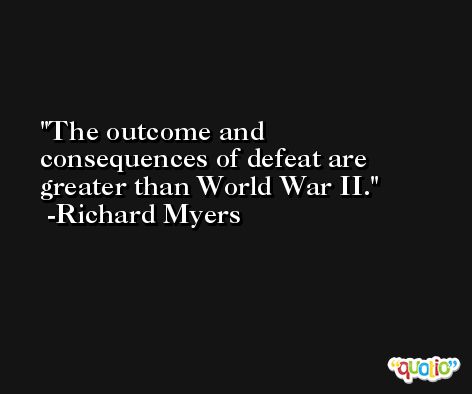 The outcome and consequences of defeat are greater than World War II. -Richard Myers