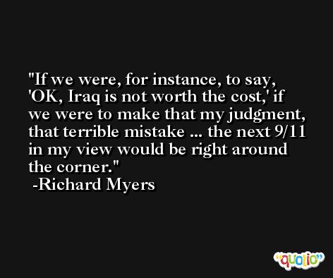 If we were, for instance, to say, 'OK, Iraq is not worth the cost,' if we were to make that my judgment, that terrible mistake ... the next 9/11 in my view would be right around the corner. -Richard Myers