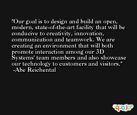 Our goal is to design and build an open, modern, state-of-the-art facility that will be conducive to creativity, innovation, communication and teamwork. We are creating an environment that will both promote interaction among our 3D Systems' team members and also showcase our technology to customers and visitors. -Abe Reichental