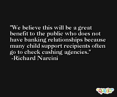 We believe this will be a great benefit to the public who does not have banking relationships because many child support recipients often go to check cashing agencies. -Richard Narcini