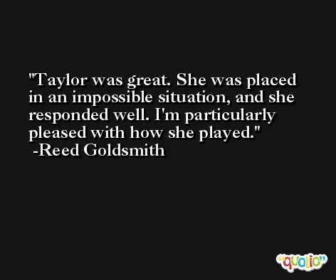 Taylor was great. She was placed in an impossible situation, and she responded well. I'm particularly pleased with how she played. -Reed Goldsmith