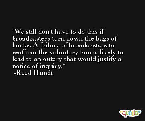 We still don't have to do this if broadcasters turn down the bags of bucks. A failure of broadcasters to reaffirm the voluntary ban is likely to lead to an outcry that would justify a notice of inquiry. -Reed Hundt