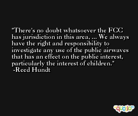 There's no doubt whatsoever the FCC has jurisdiction in this area, ... We always have the right and responsibility to investigate any use of the public airwaves that has an effect on the public interest, particularly the interest of children. -Reed Hundt