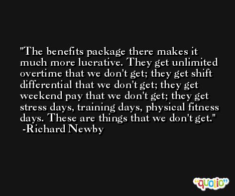 The benefits package there makes it much more lucrative. They get unlimited overtime that we don't get; they get shift differential that we don't get; they get weekend pay that we don't get; they get stress days, training days, physical fitness days. These are things that we don't get. -Richard Newby