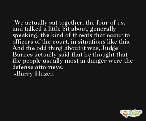 We actually sat together, the four of us, and talked a little bit about, generally speaking, the kind of threats that occur to officers of the court, in situations like this. And the odd thing about it was, Judge Barnes actually said that he thought that the people usually most in danger were the defense attorneys. -Barry Hazen